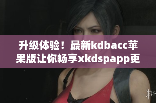 升级体验！最新kdbacc苹果版让你畅享xkdspapp更多功能