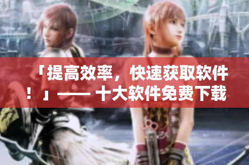 「提高效率，快速获取软件！」—— 十大软件免费下载网站排行榜