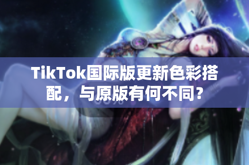 TikTok国际版更新色彩搭配，与原版有何不同？