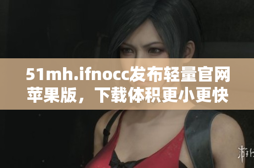 51mh.ifnocc发布轻量官网苹果版，下载体积更小更快速