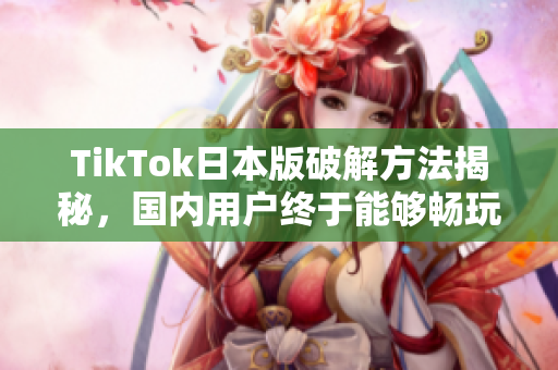 TikTok日本版破解方法揭秘，国内用户终于能够畅玩啦
