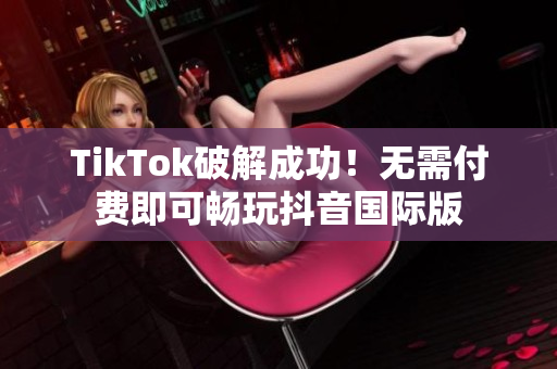 TikTok破解成功！无需付费即可畅玩抖音国际版