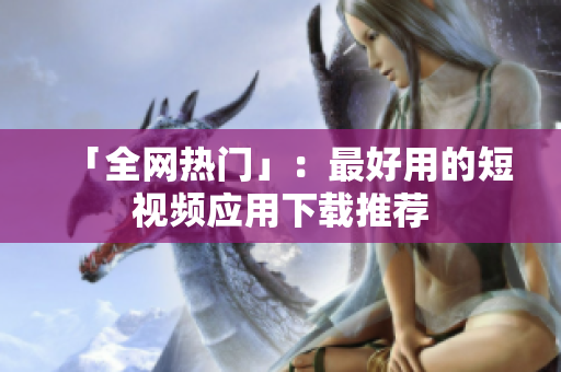 「全网热门」：最好用的短视频应用下载推荐