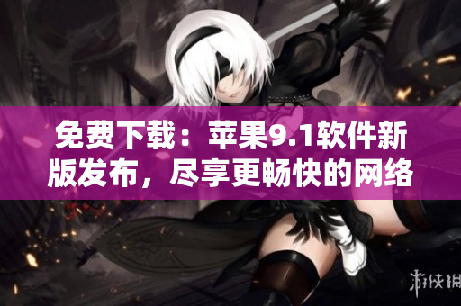 免费下载：苹果9.1软件新版发布，尽享更畅快的网络体验
