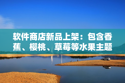 软件商店新品上架：包含香蕉、樱桃、草莓等水果主题的应用推荐