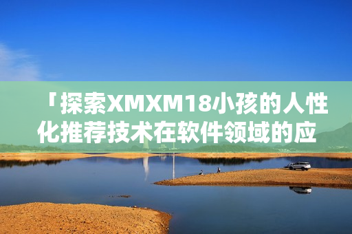 「探索XMXM18小孩的人性化推荐技术在软件领域的应用」