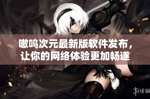 嗷呜次元最新版软件发布，让你的网络体验更加畅遂