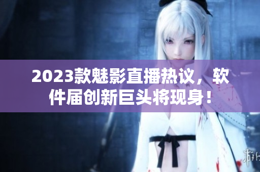 2023款魅影直播热议，软件届创新巨头将现身！
