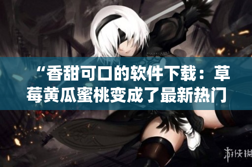 “香甜可口的软件下载：草莓黄瓜蜜桃变成了最新热门App”
