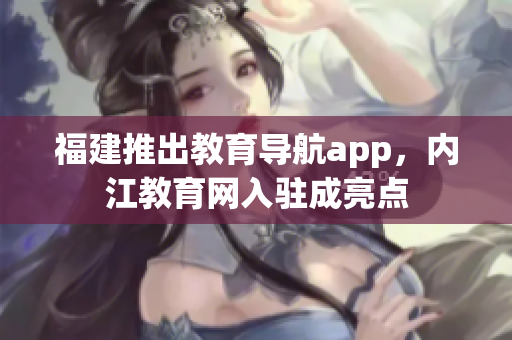 福建推出教育导航app，内江教育网入驻成亮点