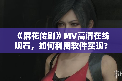 《麻花传剧》MV高清在线观看，如何利用软件实现？