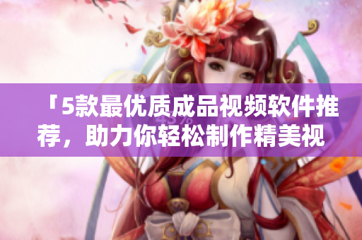 「5款最优质成品视频软件推荐，助力你轻松制作精美视频！」