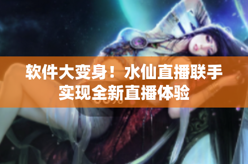 软件大变身！水仙直播联手实现全新直播体验