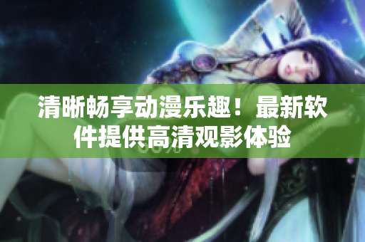 清晰畅享动漫乐趣！最新软件提供高清观影体验
