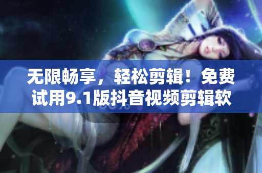 无限畅享，轻松剪辑！免费试用9.1版抖音视频剪辑软件