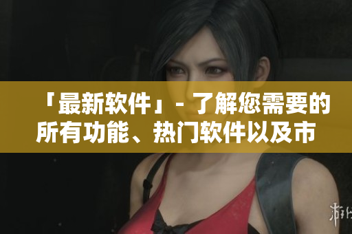 「最新软件」- 了解您需要的所有功能、热门软件以及市场动态！