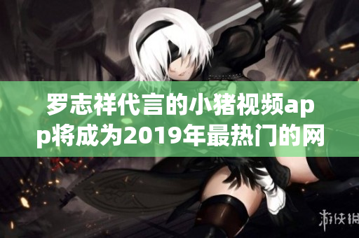 罗志祥代言的小猪视频app将成为2019年最热门的网络观看软件