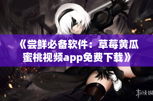 《尝鲜必备软件：草莓黄瓜蜜桃视频app免费下载》
