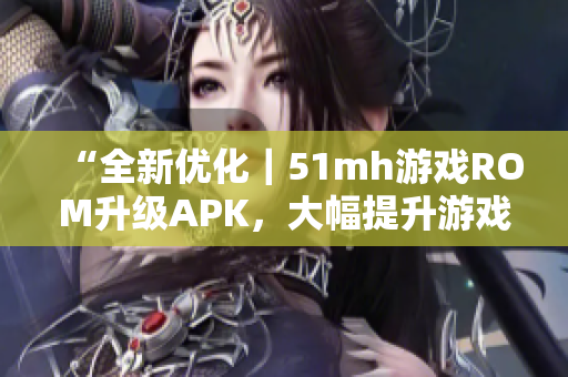“全新优化｜51mh游戏ROM升级APK，大幅提升游戏流畅度”