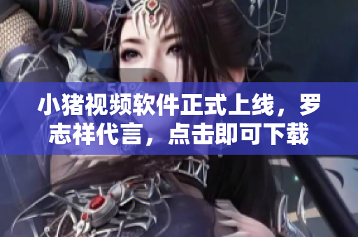 小猪视频软件正式上线，罗志祥代言，点击即可下载