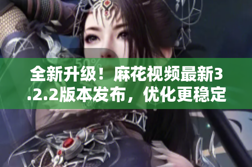 全新升级！麻花视频最新3.2.2版本发布，优化更稳定