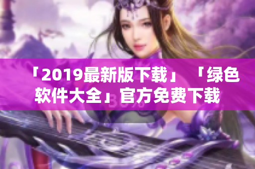 「2019最新版下载」 「绿色软件大全」官方免费下载
