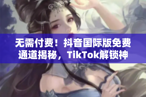 无需付费！抖音国际版免费通道揭秘，TikTok解锁神器来袭