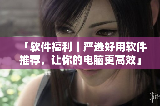 「软件福利｜严选好用软件推荐，让你的电脑更高效」
