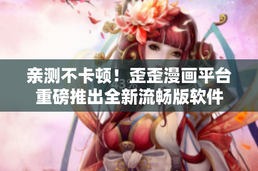 亲测不卡顿！歪歪漫画平台重磅推出全新流畅版软件