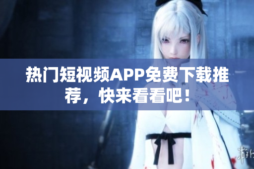 热门短视频APP免费下载推荐，快来看看吧！