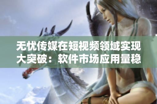 无忧传媒在短视频领域实现大突破：软件市场应用量稳居前列