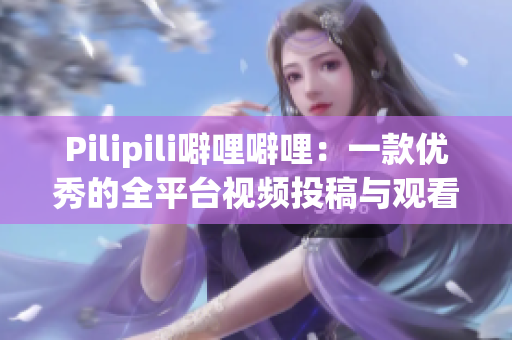 Pilipili噼哩噼哩：一款优秀的全平台视频投稿与观看软件