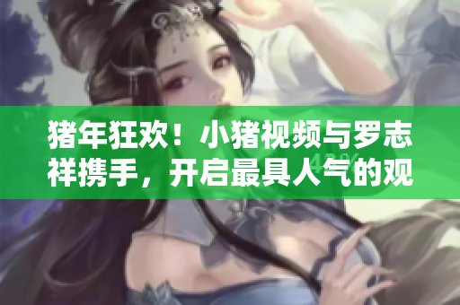 猪年狂欢！小猪视频与罗志祥携手，开启最具人气的观影体验