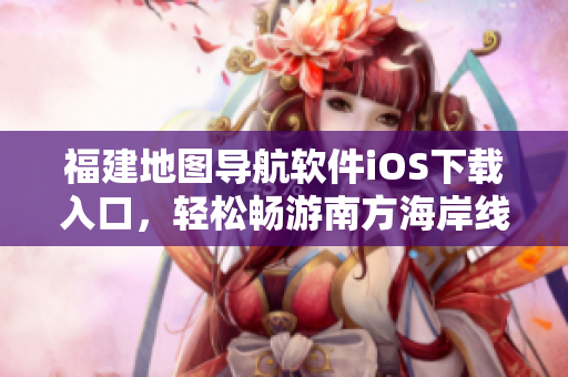 福建地图导航软件iOS下载入口，轻松畅游南方海岸线