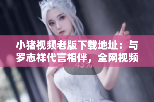 小猪视频老版下载地址：与罗志祥代言相伴，全网视频尽收眼底