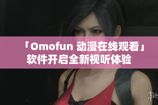 「Omofun 动漫在线观看」软件开启全新视听体验
