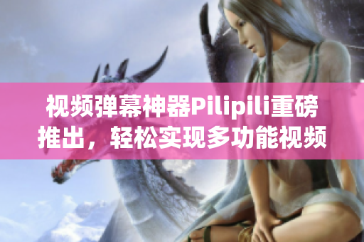 视频弹幕神器Pilipili重磅推出，轻松实现多功能视频互动