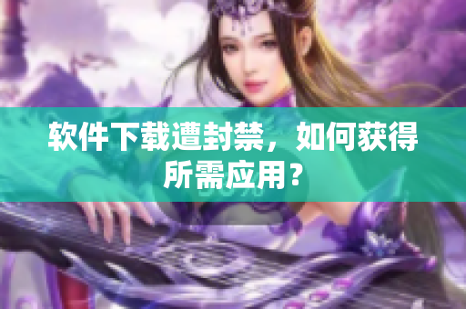 软件下载遭封禁，如何获得所需应用？