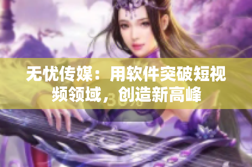 无忧传媒：用软件突破短视频领域，创造新高峰