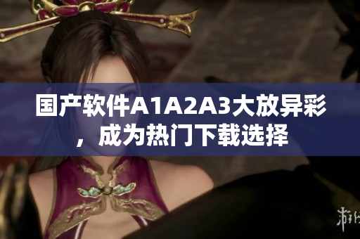 国产软件A1A2A3大放异彩，成为热门下载选择