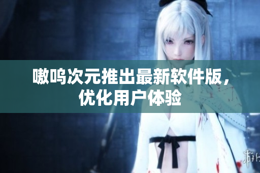 嗷呜次元推出最新软件版，优化用户体验