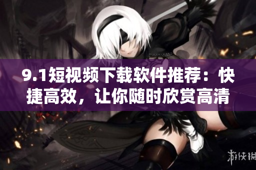 9.1短视频下载软件推荐：快捷高效，让你随时欣赏高清短视频