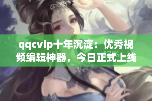 qqcvip十年沉淀：优秀视频编辑神器，今日正式上线