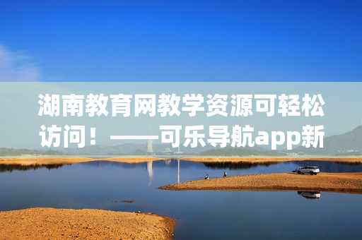 湖南教育网教学资源可轻松访问！——可乐导航app新功能发布
