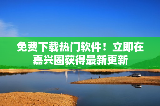 免费下载热门软件！立即在嘉兴圈获得最新更新