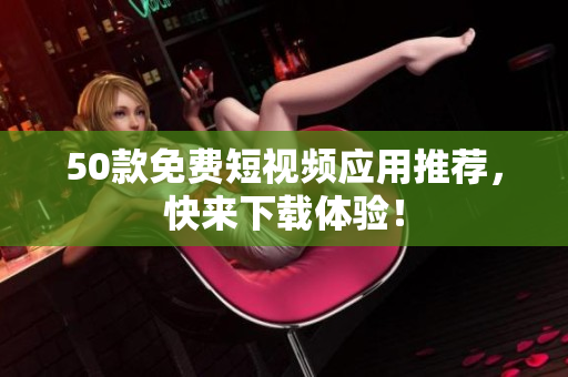 50款免费短视频应用推荐，快来下载体验！