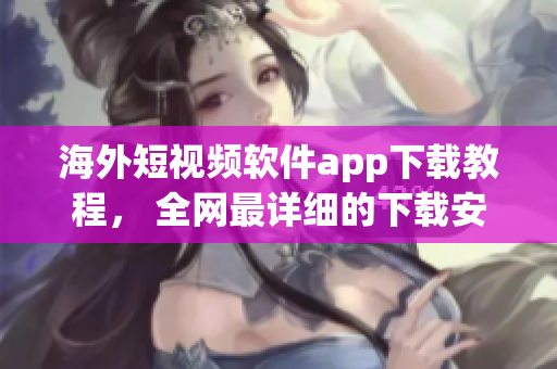 海外短视频软件app下载教程， 全网最详细的下载安装攻略