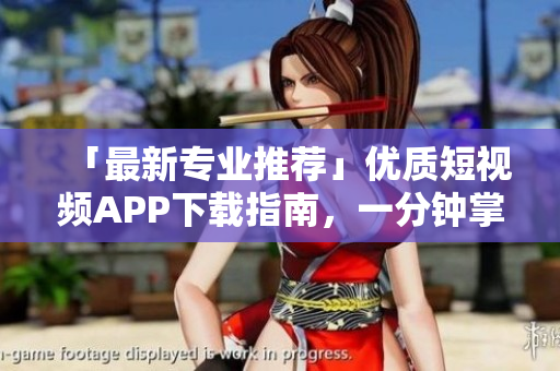 「最新专业推荐」优质短视频APP下载指南，一分钟掌握精华！