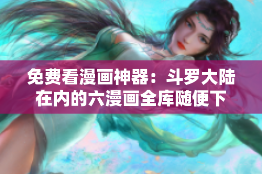 免费看漫画神器：斗罗大陆在内的六漫画全库随便下
