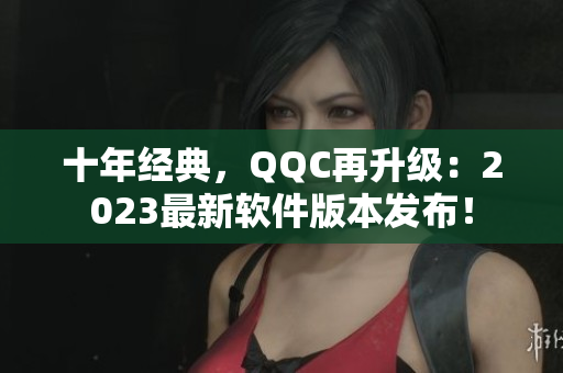 十年经典，QQC再升级：2023最新软件版本发布！